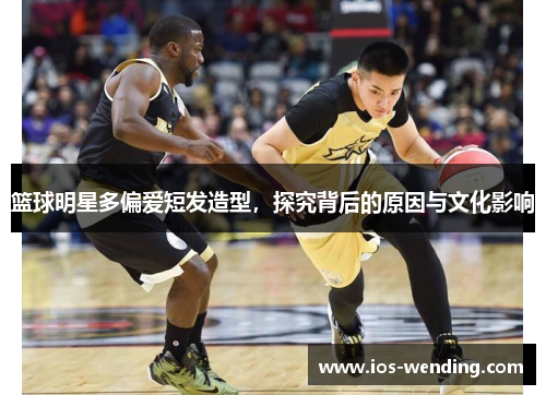 篮球明星多偏爱短发造型，探究背后的原因与文化影响